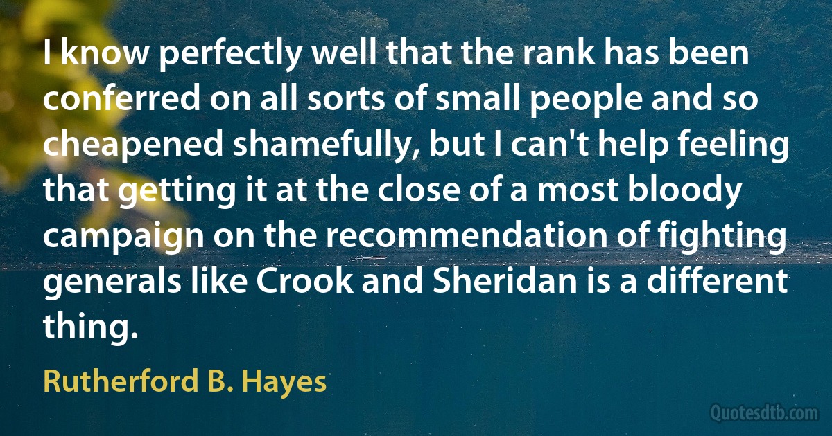 I know perfectly well that the rank has been conferred on all sorts of small people and so cheapened shamefully, but I can't help feeling that getting it at the close of a most bloody campaign on the recommendation of fighting generals like Crook and Sheridan is a different thing. (Rutherford B. Hayes)