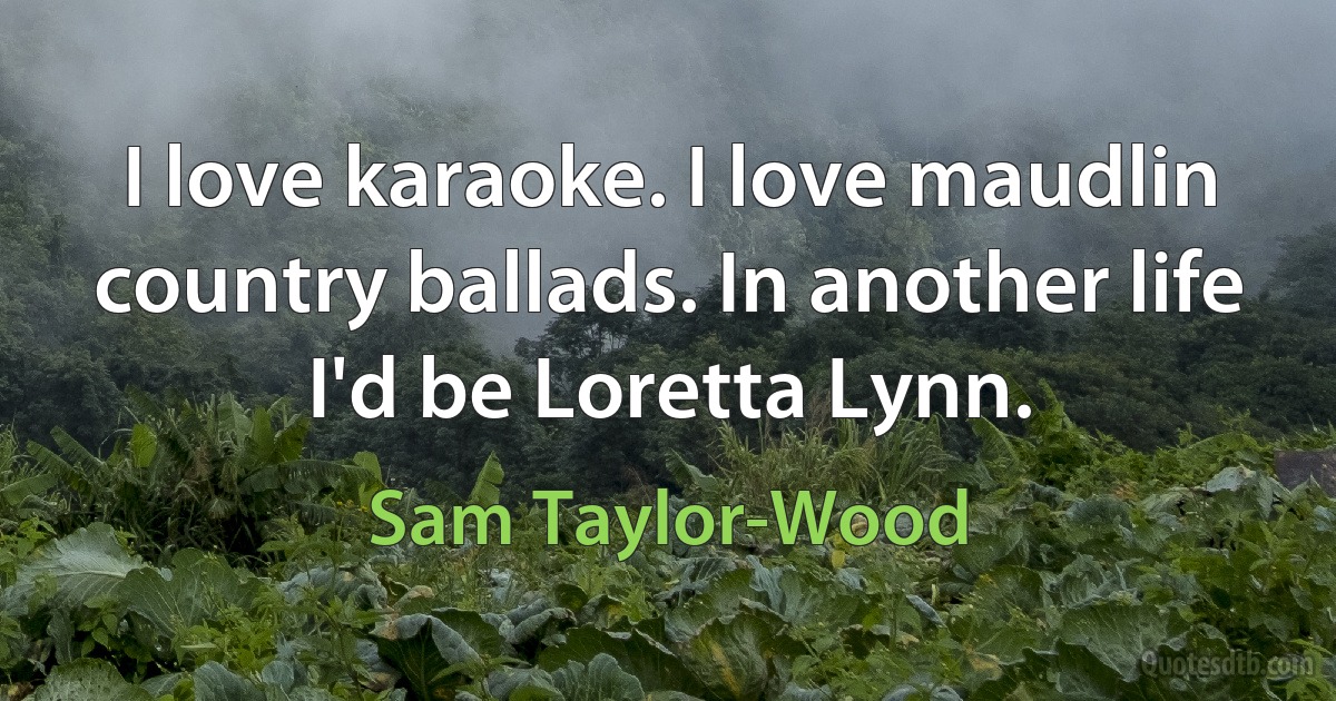 I love karaoke. I love maudlin country ballads. In another life I'd be Loretta Lynn. (Sam Taylor-Wood)