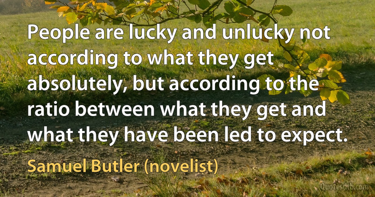 People are lucky and unlucky not according to what they get absolutely, but according to the ratio between what they get and what they have been led to expect. (Samuel Butler (novelist))