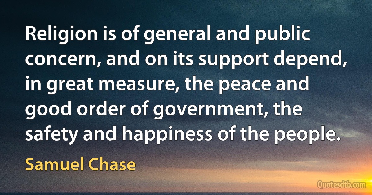 Religion is of general and public concern, and on its support depend, in great measure, the peace and good order of government, the safety and happiness of the people. (Samuel Chase)