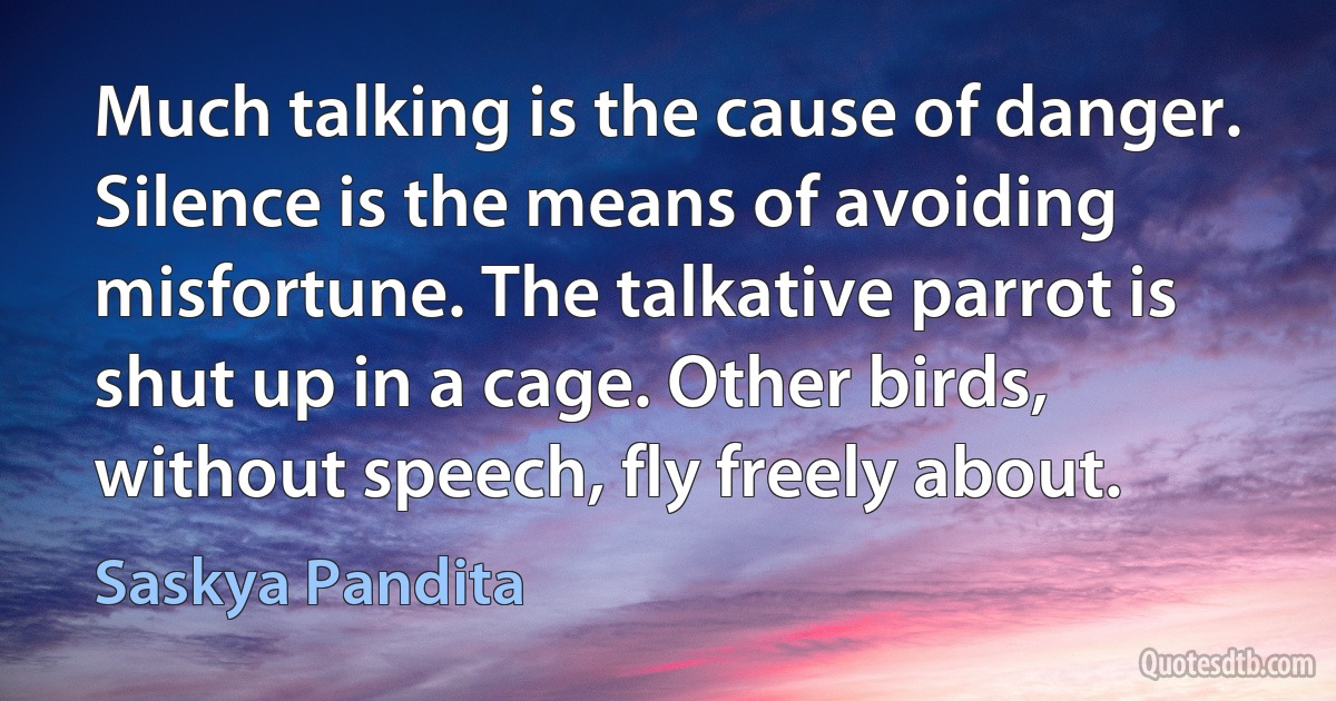 Much talking is the cause of danger. Silence is the means of avoiding misfortune. The talkative parrot is shut up in a cage. Other birds, without speech, fly freely about. (Saskya Pandita)