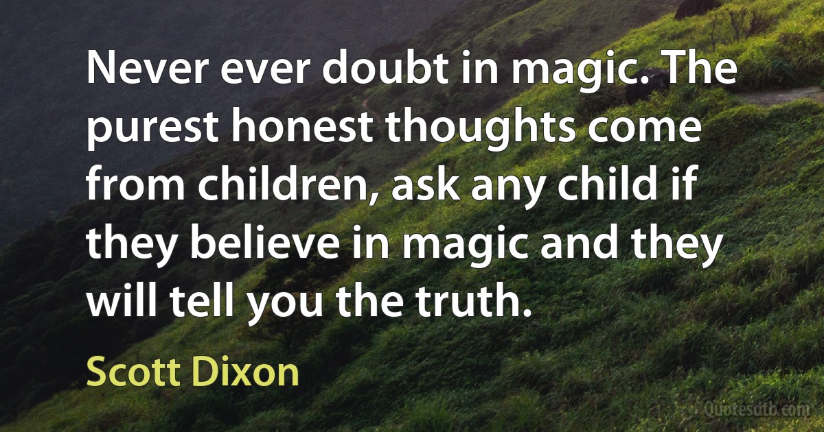 Never ever doubt in magic. The purest honest thoughts come from children, ask any child if they believe in magic and they will tell you the truth. (Scott Dixon)