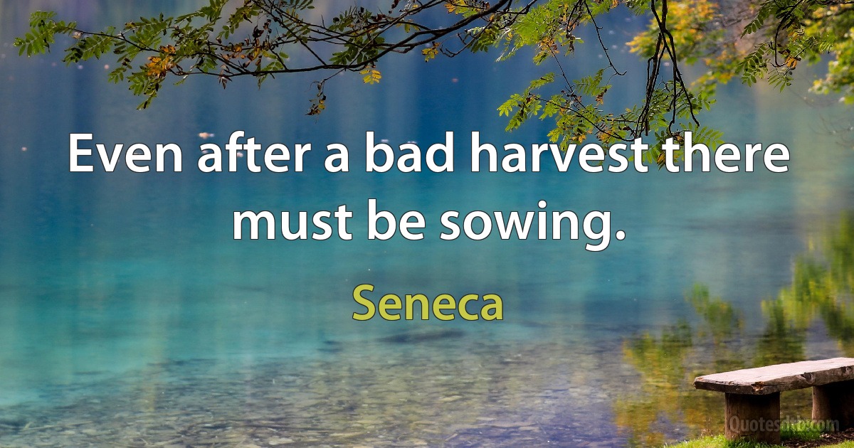 Even after a bad harvest there must be sowing. (Seneca)