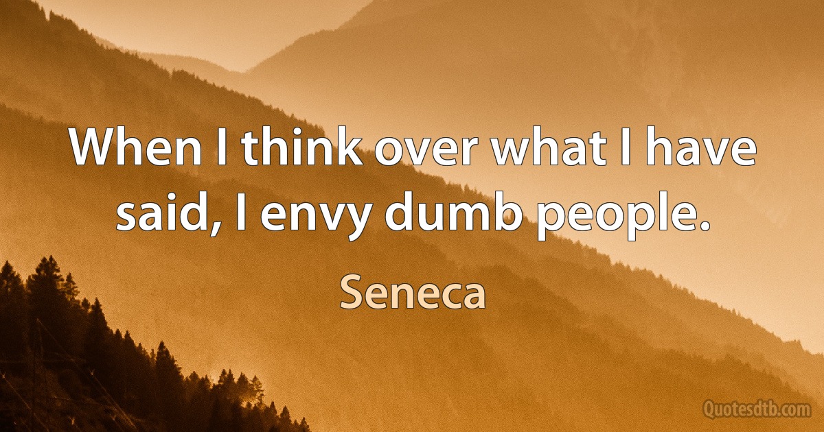 When I think over what I have said, I envy dumb people. (Seneca)