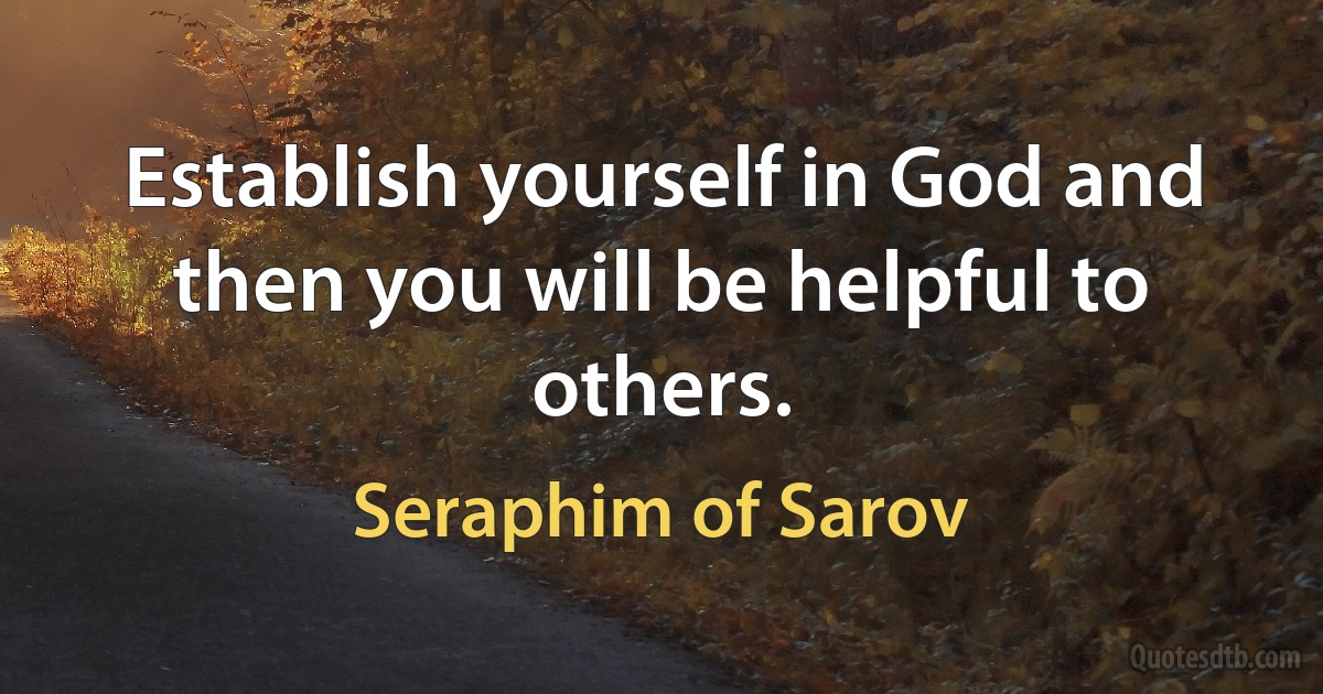 Establish yourself in God and then you will be helpful to others. (Seraphim of Sarov)