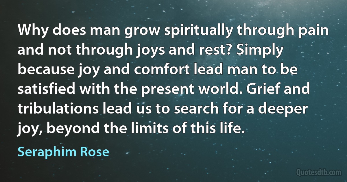 Why does man grow spiritually through pain and not through joys and rest? Simply because joy and comfort lead man to be satisfied with the present world. Grief and tribulations lead us to search for a deeper joy, beyond the limits of this life. (Seraphim Rose)