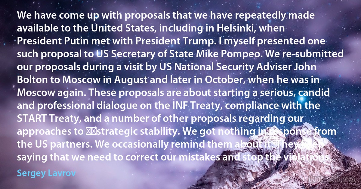 We have come up with proposals that we have repeatedly made available to the United States, including in Helsinki, when President Putin met with President Trump. I myself presented one such proposal to US Secretary of State Mike Pompeo. We re-submitted our proposals during a visit by US National Security Adviser John Bolton to Moscow in August and later in October, when he was in Moscow again. These proposals are about starting a serious, candid and professional dialogue on the INF Treaty, compliance with the START Treaty, and a number of other proposals regarding our approaches to ​​strategic stability. We got nothing in response from the US partners. We occasionally remind them about it. They keep saying that we need to correct our mistakes and stop the violations. (Sergey Lavrov)