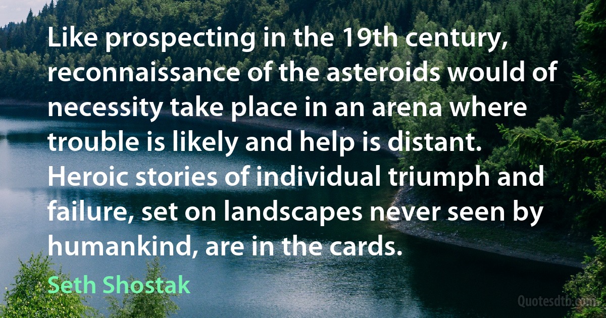 Like prospecting in the 19th century, reconnaissance of the asteroids would of necessity take place in an arena where trouble is likely and help is distant. Heroic stories of individual triumph and failure, set on landscapes never seen by humankind, are in the cards. (Seth Shostak)