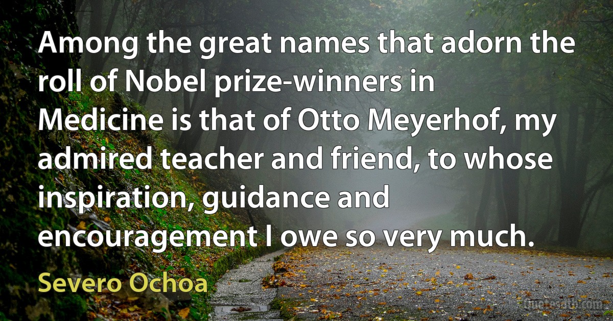 Among the great names that adorn the roll of Nobel prize-winners in Medicine is that of Otto Meyerhof, my admired teacher and friend, to whose inspiration, guidance and encouragement I owe so very much. (Severo Ochoa)