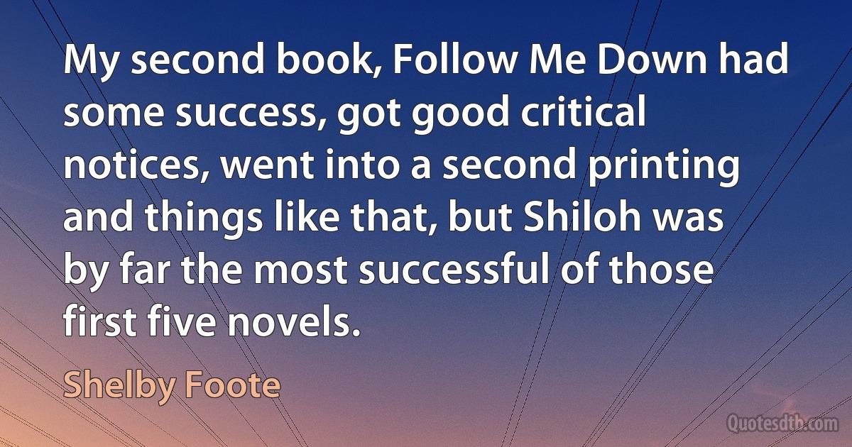 My second book, Follow Me Down had some success, got good critical notices, went into a second printing and things like that, but Shiloh was by far the most successful of those first five novels. (Shelby Foote)