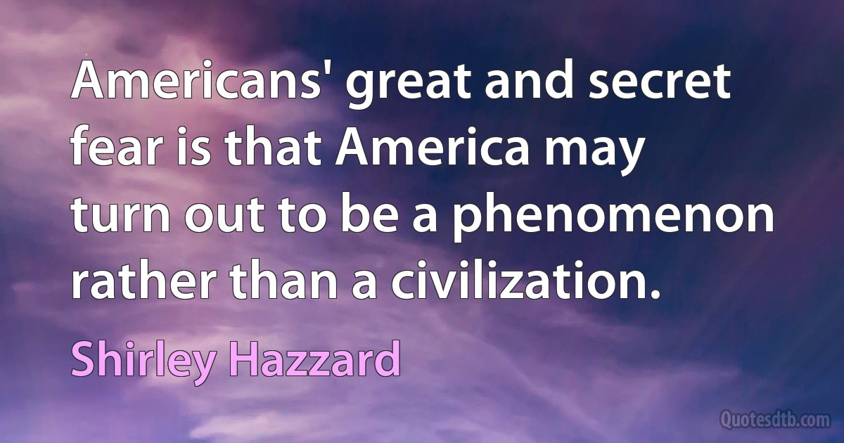 Americans' great and secret fear is that America may turn out to be a phenomenon rather than a civilization. (Shirley Hazzard)