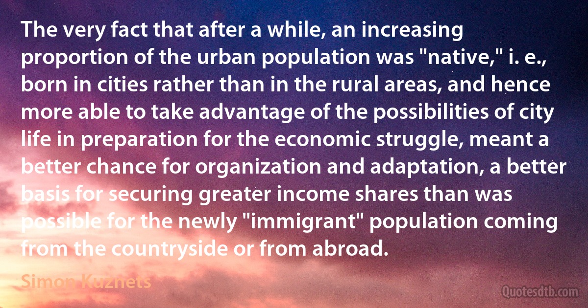 The very fact that after a while, an increasing proportion of the urban population was "native," i. e., born in cities rather than in the rural areas, and hence more able to take advantage of the possibilities of city life in preparation for the economic struggle, meant a better chance for organization and adaptation, a better basis for securing greater income shares than was possible for the newly "immigrant" population coming from the countryside or from abroad. (Simon Kuznets)