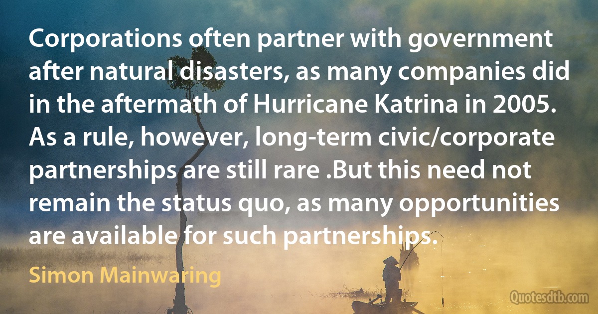 Corporations often partner with government after natural disasters, as many companies did in the aftermath of Hurricane Katrina in 2005. As a rule, however, long-term civic/corporate partnerships are still rare .But this need not remain the status quo, as many opportunities are available for such partnerships. (Simon Mainwaring)