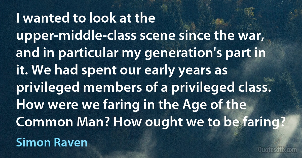 I wanted to look at the upper-middle-class scene since the war, and in particular my generation's part in it. We had spent our early years as privileged members of a privileged class. How were we faring in the Age of the Common Man? How ought we to be faring? (Simon Raven)