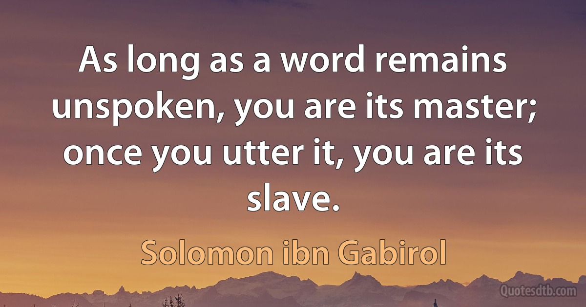 As long as a word remains unspoken, you are its master; once you utter it, you are its slave. (Solomon ibn Gabirol)