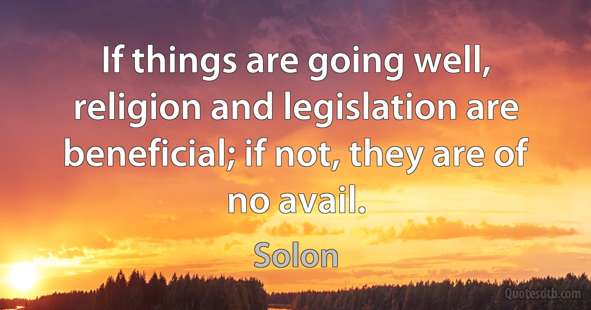 If things are going well, religion and legislation are beneficial; if not, they are of no avail. (Solon)