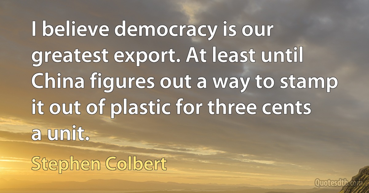 I believe democracy is our greatest export. At least until China figures out a way to stamp it out of plastic for three cents a unit. (Stephen Colbert)