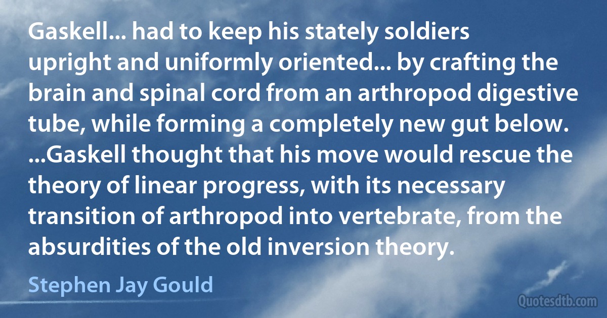 Gaskell... had to keep his stately soldiers upright and uniformly oriented... by crafting the brain and spinal cord from an arthropod digestive tube, while forming a completely new gut below. ...Gaskell thought that his move would rescue the theory of linear progress, with its necessary transition of arthropod into vertebrate, from the absurdities of the old inversion theory. (Stephen Jay Gould)