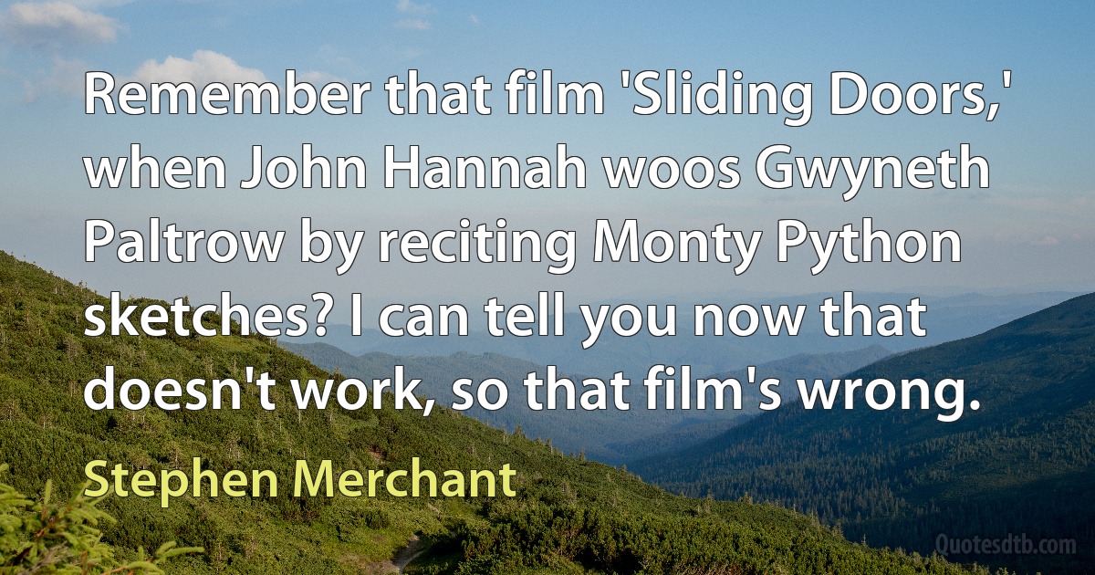 Remember that film 'Sliding Doors,' when John Hannah woos Gwyneth Paltrow by reciting Monty Python sketches? I can tell you now that doesn't work, so that film's wrong. (Stephen Merchant)