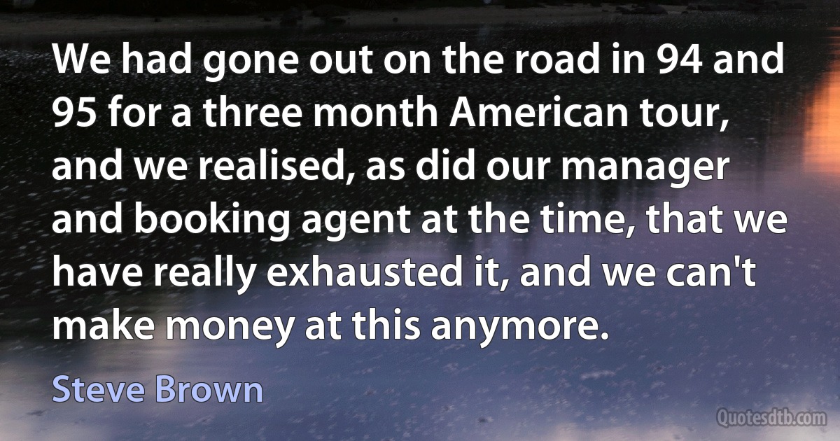 We had gone out on the road in 94 and 95 for a three month American tour, and we realised, as did our manager and booking agent at the time, that we have really exhausted it, and we can't make money at this anymore. (Steve Brown)