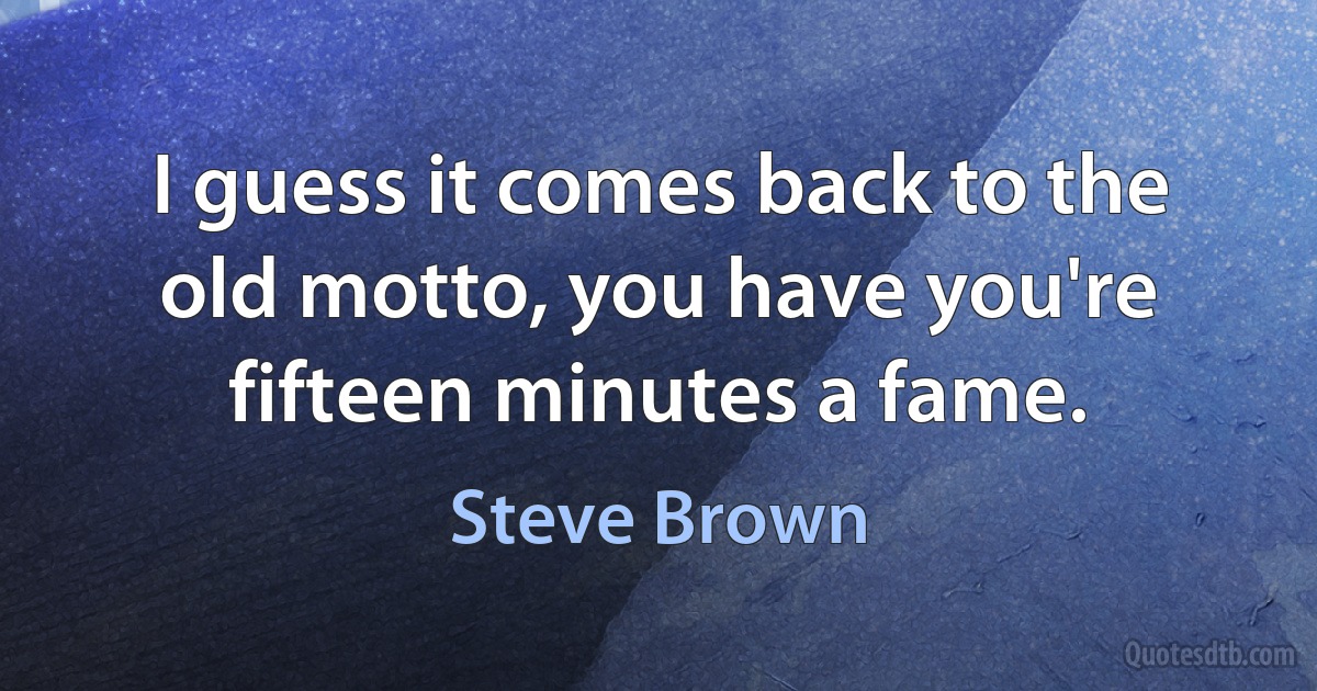 I guess it comes back to the old motto, you have you're fifteen minutes a fame. (Steve Brown)