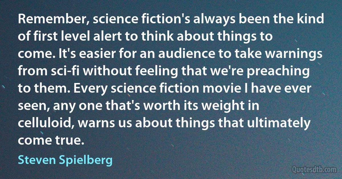 Remember, science fiction's always been the kind of first level alert to think about things to come. It's easier for an audience to take warnings from sci-fi without feeling that we're preaching to them. Every science fiction movie I have ever seen, any one that's worth its weight in celluloid, warns us about things that ultimately come true. (Steven Spielberg)