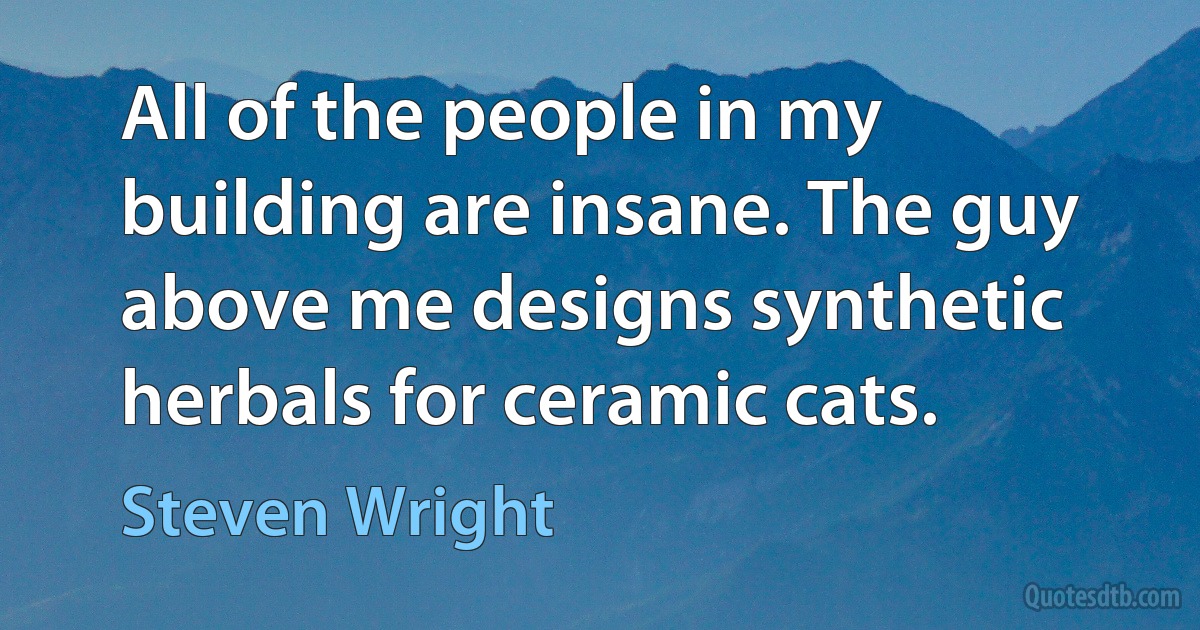 All of the people in my building are insane. The guy above me designs synthetic herbals for ceramic cats. (Steven Wright)