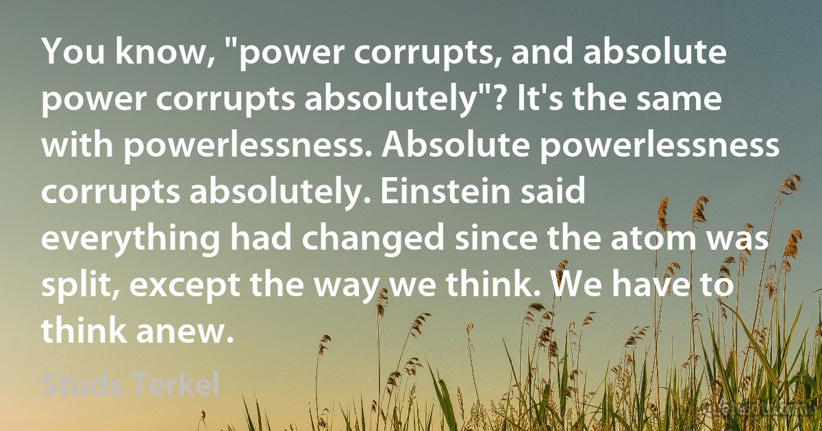 You know, "power corrupts, and absolute power corrupts absolutely"? It's the same with powerlessness. Absolute powerlessness corrupts absolutely. Einstein said everything had changed since the atom was split, except the way we think. We have to think anew. (Studs Terkel)