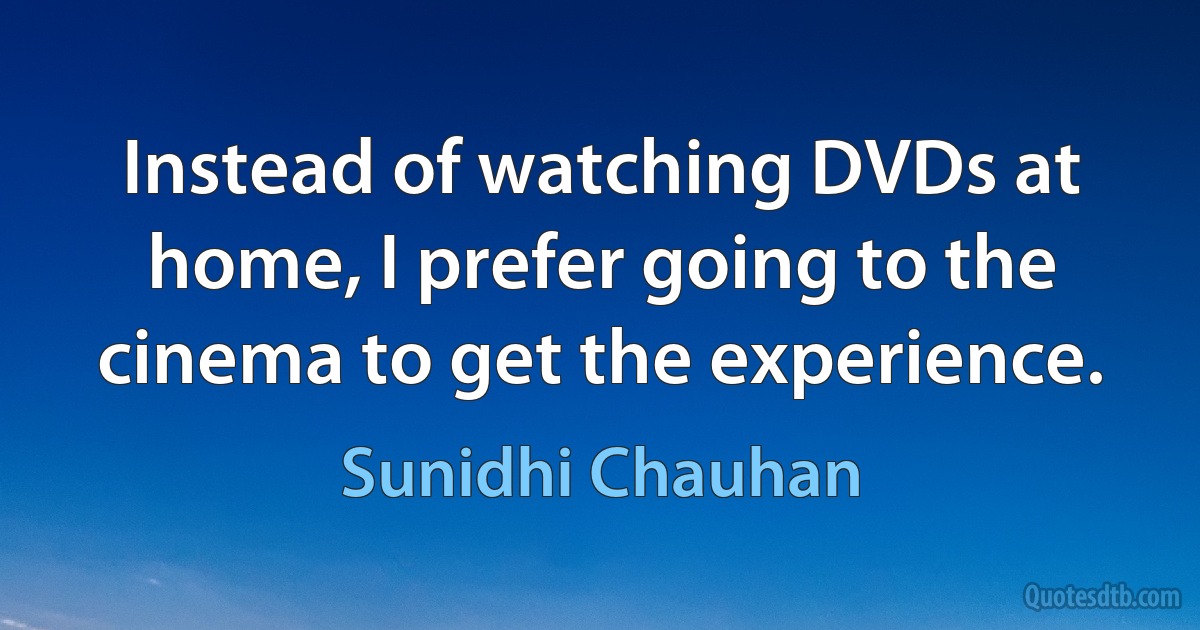 Instead of watching DVDs at home, I prefer going to the cinema to get the experience. (Sunidhi Chauhan)