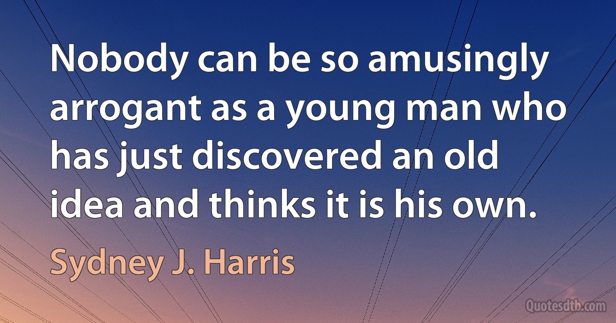 Nobody can be so amusingly arrogant as a young man who has just discovered an old idea and thinks it is his own. (Sydney J. Harris)