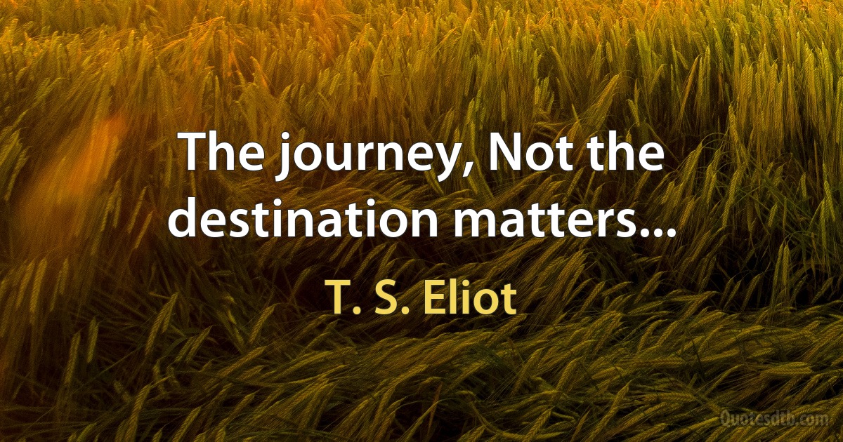 The journey, Not the destination matters... (T. S. Eliot)