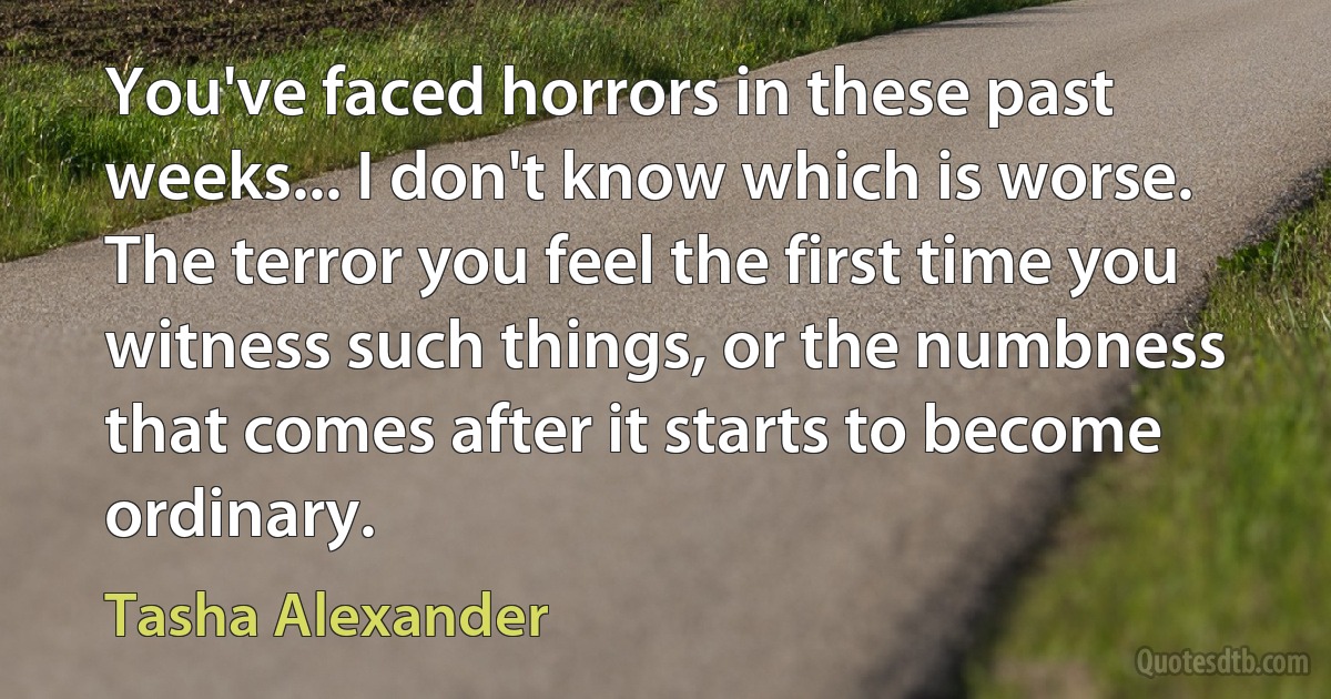 You've faced horrors in these past weeks... I don't know which is worse. The terror you feel the first time you witness such things, or the numbness that comes after it starts to become ordinary. (Tasha Alexander)