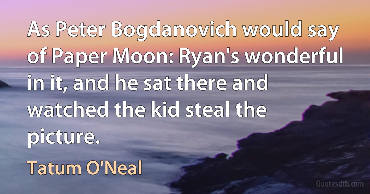 As Peter Bogdanovich would say of Paper Moon: Ryan's wonderful in it, and he sat there and watched the kid steal the picture. (Tatum O'Neal)