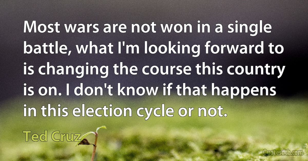 Most wars are not won in a single battle, what I'm looking forward to is changing the course this country is on. I don't know if that happens in this election cycle or not. (Ted Cruz)