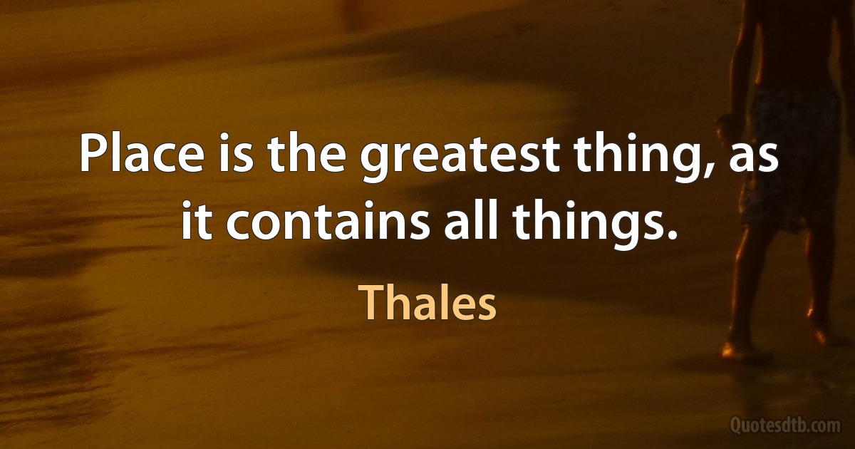 Place is the greatest thing, as it contains all things. (Thales)