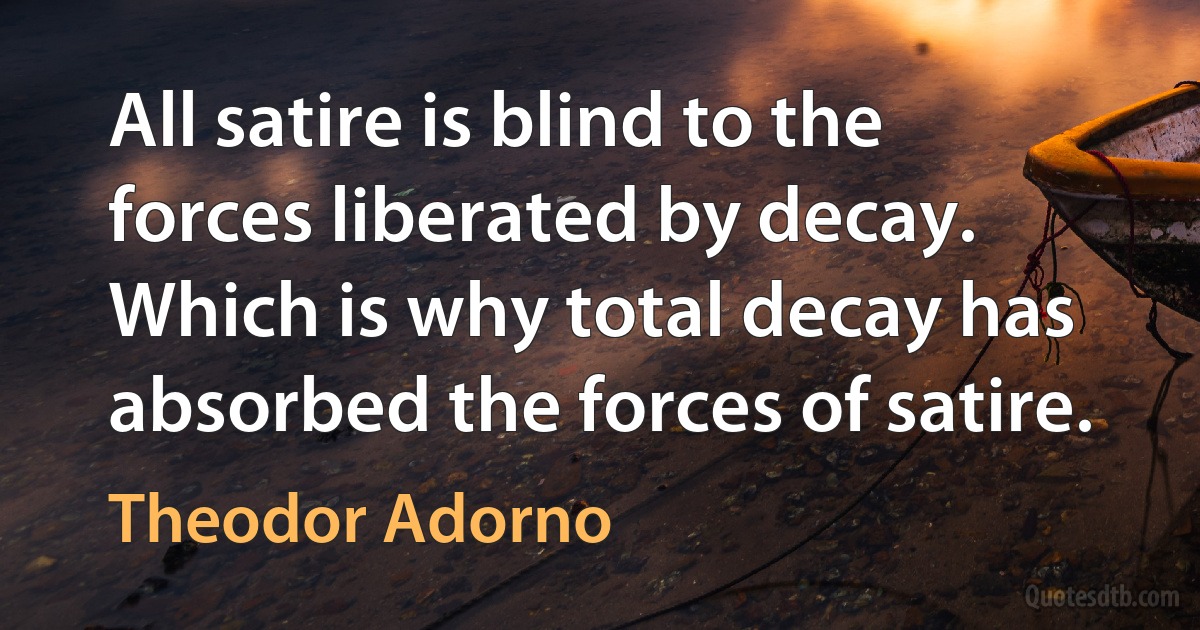 All satire is blind to the forces liberated by decay. Which is why total decay has absorbed the forces of satire. (Theodor Adorno)