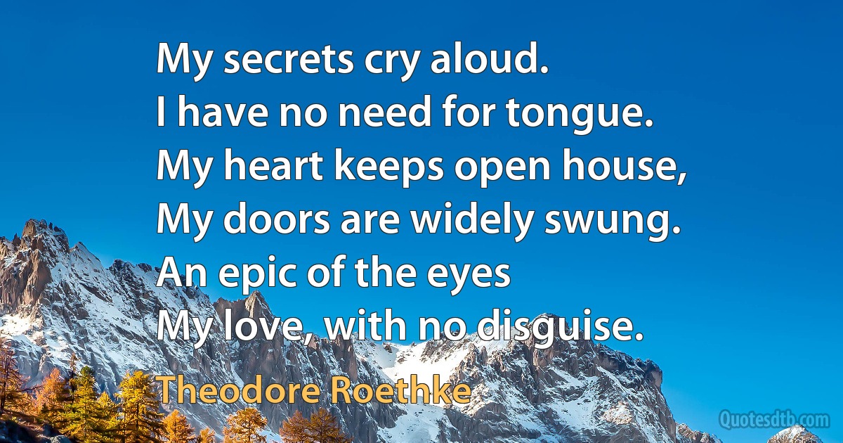 My secrets cry aloud.
I have no need for tongue.
My heart keeps open house,
My doors are widely swung.
An epic of the eyes
My love, with no disguise. (Theodore Roethke)