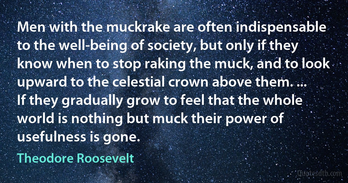 Men with the muckrake are often indispensable to the well-being of society, but only if they know when to stop raking the muck, and to look upward to the celestial crown above them. ... If they gradually grow to feel that the whole world is nothing but muck their power of usefulness is gone. (Theodore Roosevelt)