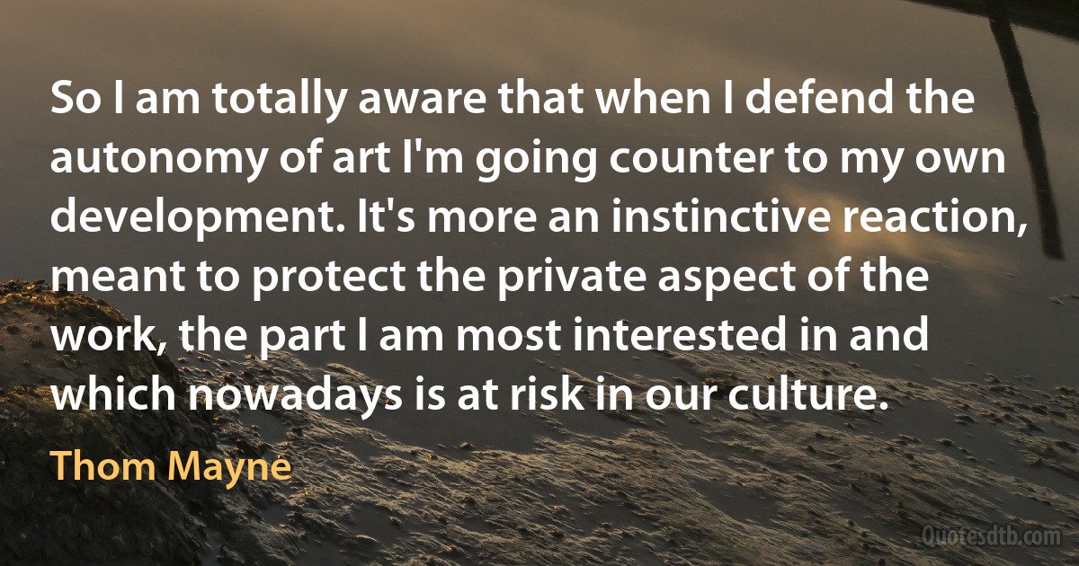So I am totally aware that when I defend the autonomy of art I'm going counter to my own development. It's more an instinctive reaction, meant to protect the private aspect of the work, the part I am most interested in and which nowadays is at risk in our culture. (Thom Mayne)
