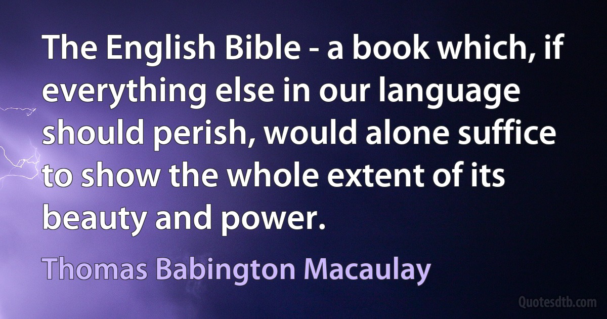 The English Bible - a book which, if everything else in our language should perish, would alone suffice to show the whole extent of its beauty and power. (Thomas Babington Macaulay)