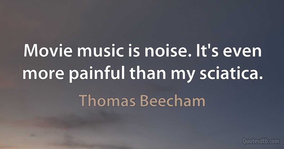 Movie music is noise. It's even more painful than my sciatica. (Thomas Beecham)