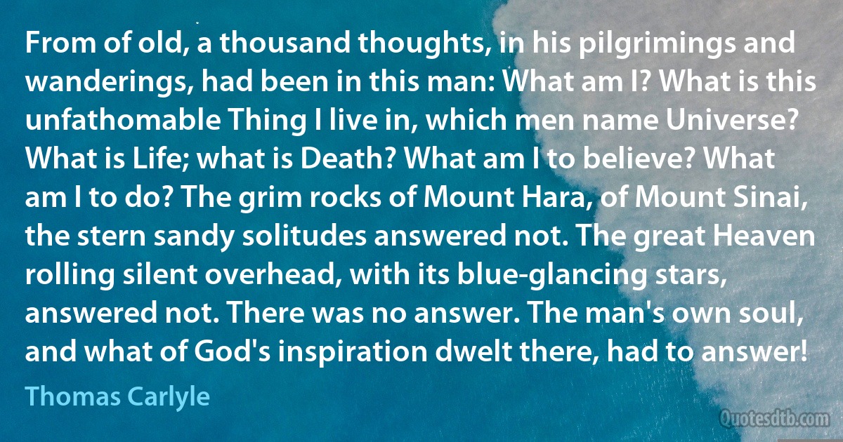 From of old, a thousand thoughts, in his pilgrimings and wanderings, had been in this man: What am I? What is this unfathomable Thing I live in, which men name Universe? What is Life; what is Death? What am I to believe? What am I to do? The grim rocks of Mount Hara, of Mount Sinai, the stern sandy solitudes answered not. The great Heaven rolling silent overhead, with its blue-glancing stars, answered not. There was no answer. The man's own soul, and what of God's inspiration dwelt there, had to answer! (Thomas Carlyle)