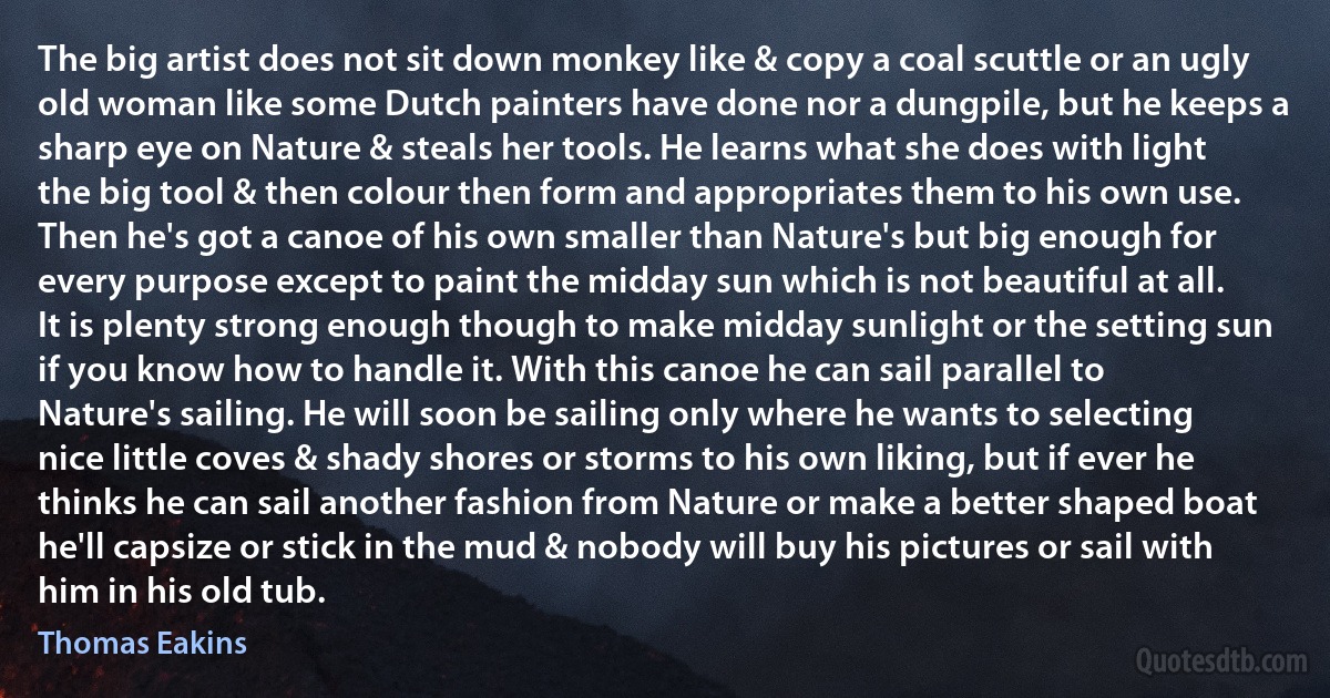 The big artist does not sit down monkey like & copy a coal scuttle or an ugly old woman like some Dutch painters have done nor a dungpile, but he keeps a sharp eye on Nature & steals her tools. He learns what she does with light the big tool & then colour then form and appropriates them to his own use. Then he's got a canoe of his own smaller than Nature's but big enough for every purpose except to paint the midday sun which is not beautiful at all. It is plenty strong enough though to make midday sunlight or the setting sun if you know how to handle it. With this canoe he can sail parallel to Nature's sailing. He will soon be sailing only where he wants to selecting nice little coves & shady shores or storms to his own liking, but if ever he thinks he can sail another fashion from Nature or make a better shaped boat he'll capsize or stick in the mud & nobody will buy his pictures or sail with him in his old tub. (Thomas Eakins)