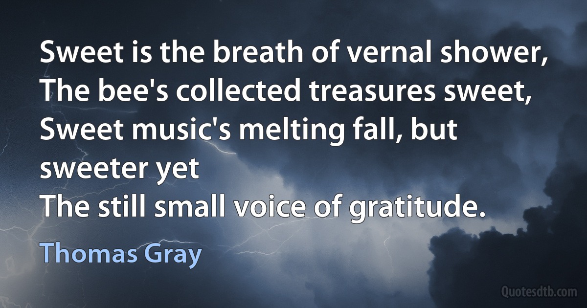 Sweet is the breath of vernal shower,
The bee's collected treasures sweet,
Sweet music's melting fall, but sweeter yet
The still small voice of gratitude. (Thomas Gray)