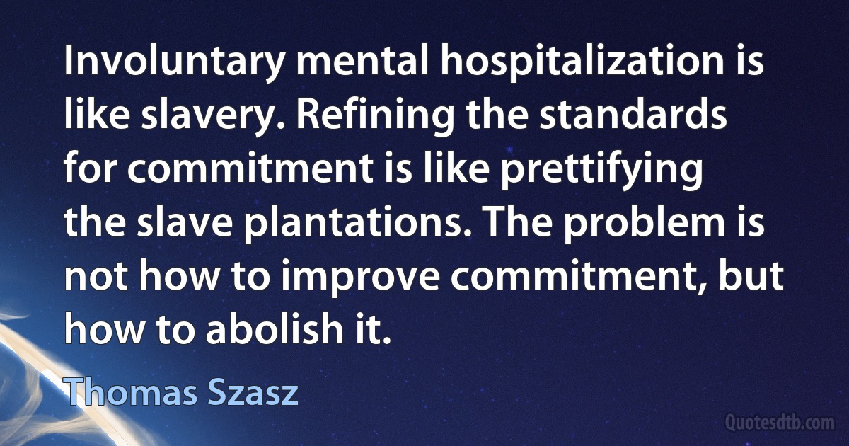 Involuntary mental hospitalization is like slavery. Refining the standards for commitment is like prettifying the slave plantations. The problem is not how to improve commitment, but how to abolish it. (Thomas Szasz)