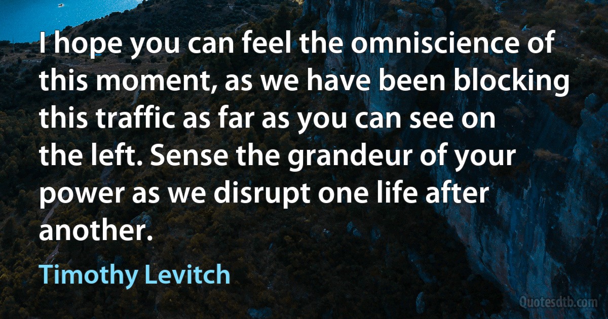 I hope you can feel the omniscience of this moment, as we have been blocking this traffic as far as you can see on the left. Sense the grandeur of your power as we disrupt one life after another. (Timothy Levitch)