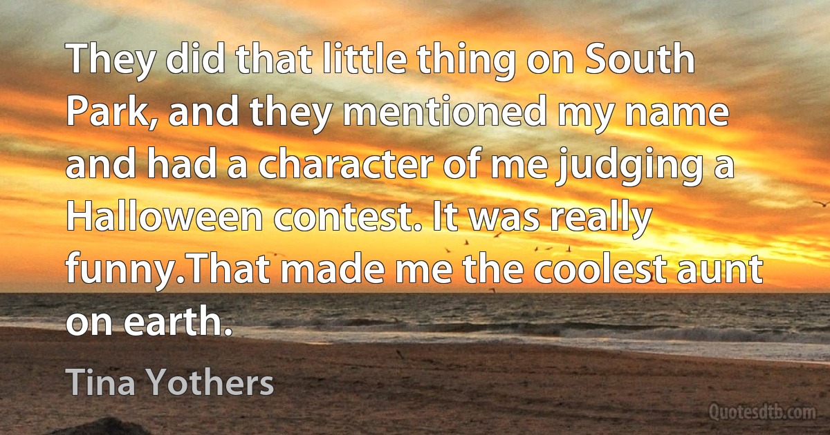 They did that little thing on South Park, and they mentioned my name and had a character of me judging a Halloween contest. It was really funny.That made me the coolest aunt on earth. (Tina Yothers)