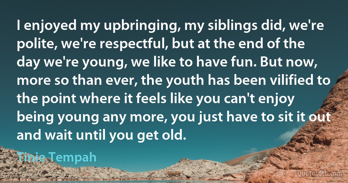 I enjoyed my upbringing, my siblings did, we're polite, we're respectful, but at the end of the day we're young, we like to have fun. But now, more so than ever, the youth has been vilified to the point where it feels like you can't enjoy being young any more, you just have to sit it out and wait until you get old. (Tinie Tempah)