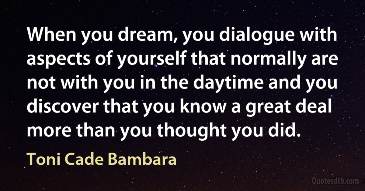 When you dream, you dialogue with aspects of yourself that normally are not with you in the daytime and you discover that you know a great deal more than you thought you did. (Toni Cade Bambara)