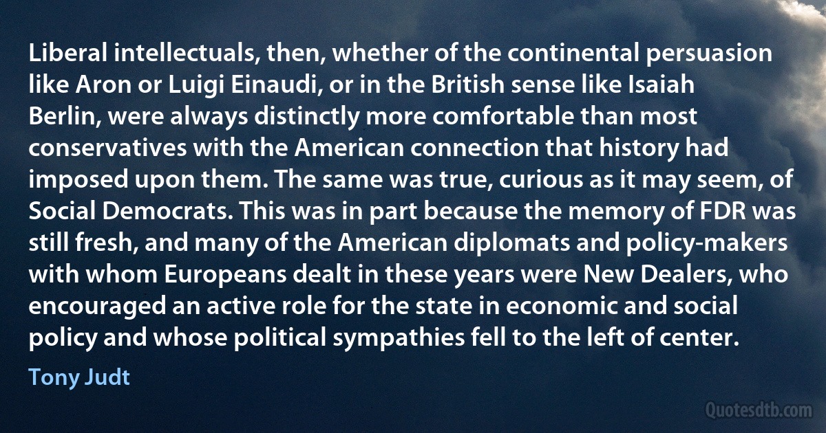 Liberal intellectuals, then, whether of the continental persuasion like Aron or Luigi Einaudi, or in the British sense like Isaiah Berlin, were always distinctly more comfortable than most conservatives with the American connection that history had imposed upon them. The same was true, curious as it may seem, of Social Democrats. This was in part because the memory of FDR was still fresh, and many of the American diplomats and policy-makers with whom Europeans dealt in these years were New Dealers, who encouraged an active role for the state in economic and social policy and whose political sympathies fell to the left of center. (Tony Judt)